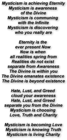Mysticism is achieving Eternity
Mysticism is awareness of the Divine
Mysticism is communing with the Infinite
Mysticism is discovering who you really are

Eternity is the ever present Now 
Now is when all realities spring from
Realities do not exist separate from Awareness
The Divine is within you
The Divine emanates existence 
The Devine is beyond existence

Hate, Lust, and Greed cloud your awareness
Hate, Lust, and Greed separate you from the Divine
Mysticism is choosing Love, Truth and Charity
Mysticism is becoming Love
Mysticism is knowing Truth
Mysticism is living Charity