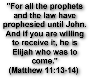 For all the prophets 
and the law have 
prophesied until John. 
And if you are willing 
to receive it, he is 
Elijah who was to 
come.